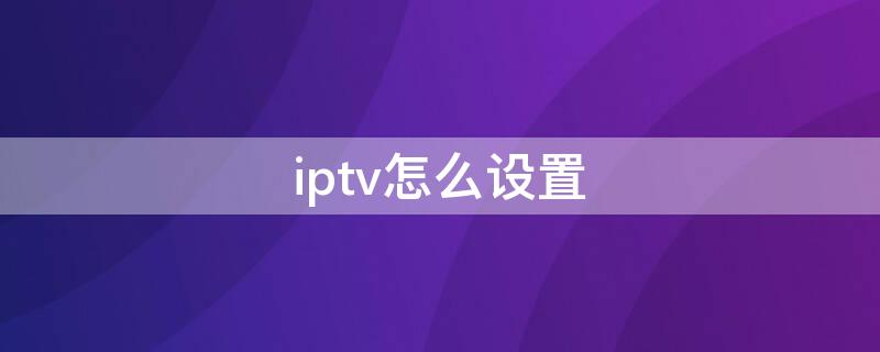 iptv怎么设置 iptv怎么设置怎么直接看电视