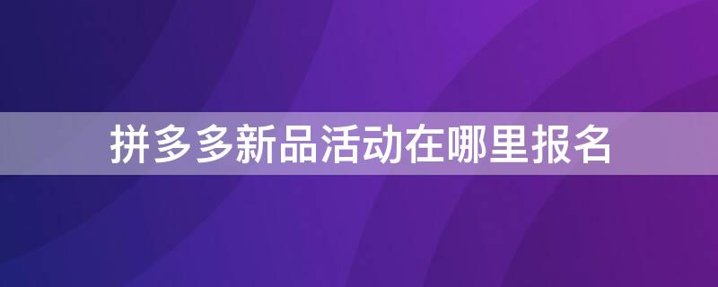 拼多多新品活动在哪里报名 拼多多新品活动在哪里报名的