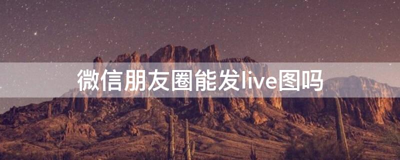 微信朋友圈能发live图吗 微信朋友圈不能发live图吗