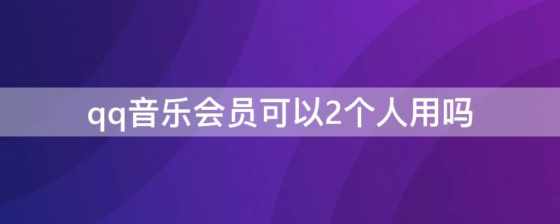 qq音乐会员可以2个人用吗（qq音乐会员可以几个人用吗）