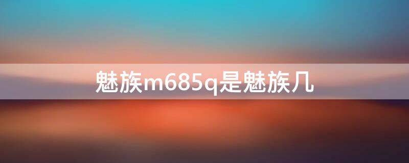 魅族m685q是魅族几（魅族m685q是什么型号手机）