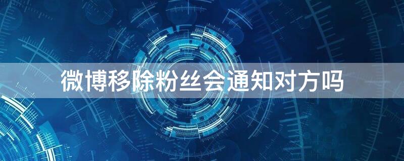 微博移除粉丝会通知对方吗 微博移除粉丝会不会通知对方