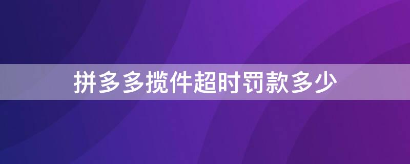 拼多多揽件超时罚款多少 拼多多揽件超时多长时间罚款