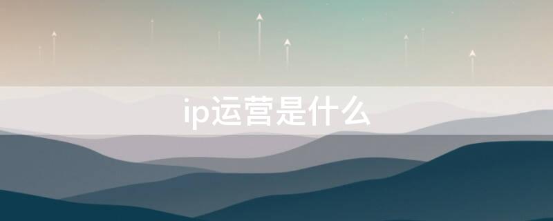 ip运营是什么（什么叫ip运营）