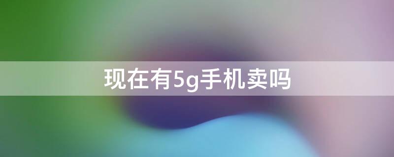 现在有5g手机卖吗（5g手机现在买）