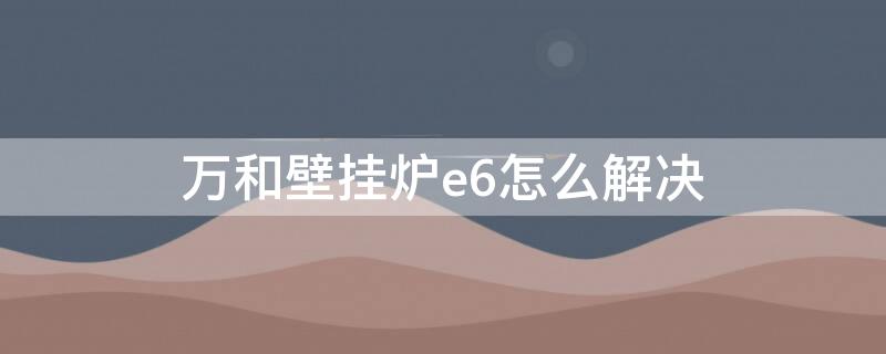 万和壁挂炉e6怎么解决（万和壁挂炉出现e6是什么意思 怎么解决）