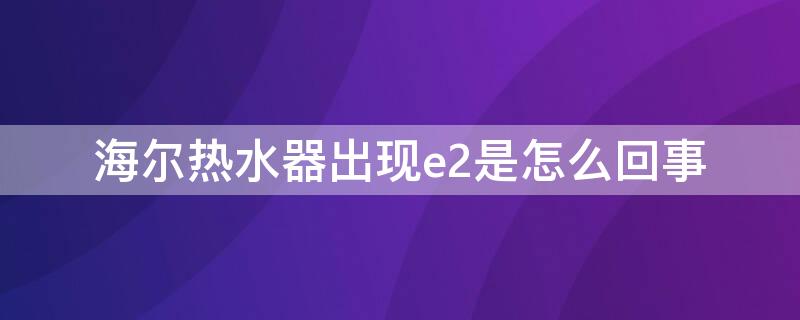 海尔热水器出现e2是怎么回事 海尔燃气热水器出现e2是怎么回事