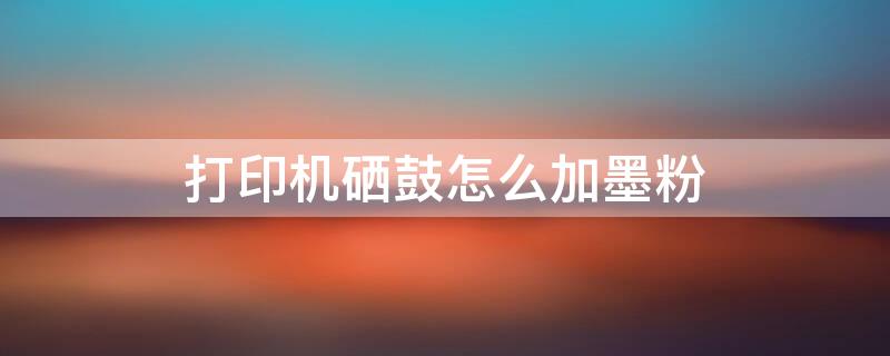 打印机硒鼓怎么加墨粉 打印机硒鼓怎么加墨粉的