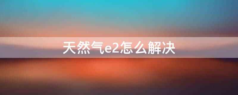 天然气e2怎么解决 天然气e2故障怎么排除