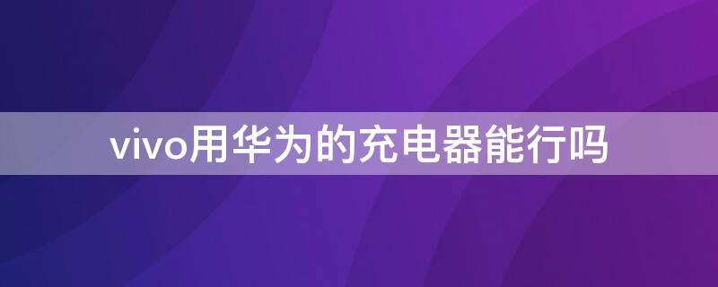 vivo用华为的充电器能行吗（vivo用华为充电器可以吗）