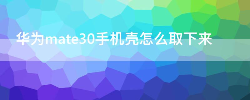 华为mate30手机壳怎么取下来 华为mate30epro手机壳怎么取下来