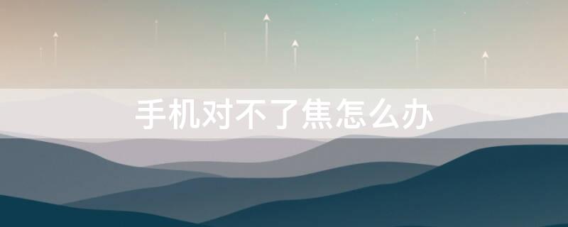 手机对不了焦怎么办 手机对不了焦了怎么办