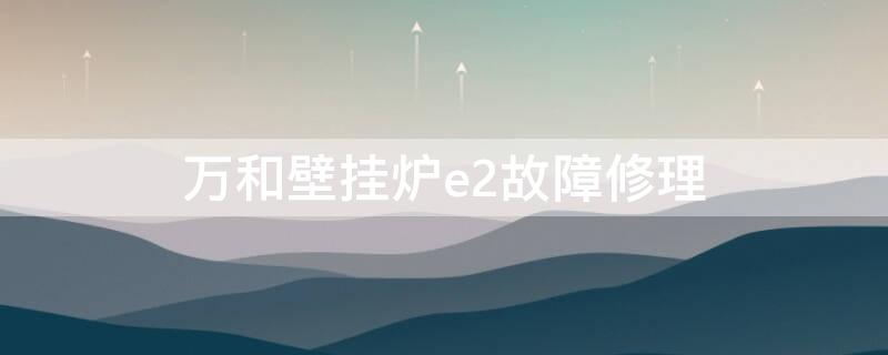 万和壁挂炉e2故障修理（万和壁挂炉e2故障及排除方法）