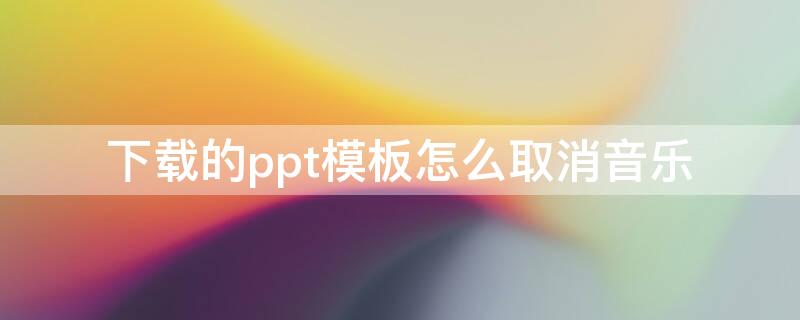 下载的ppt模板怎么取消音乐 网上下载的ppt模板怎么取消音乐