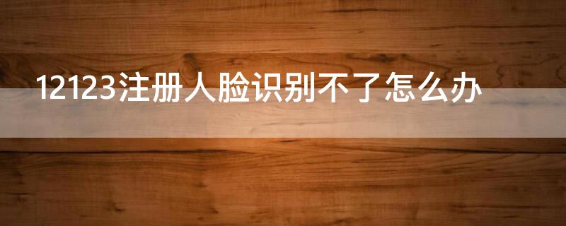 12123注册人脸识别不了怎么办 12123注册为什么人脸识别不了怎么办