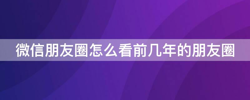 微信朋友圈怎么看前几年的朋友圈 微信朋友圈怎么看前几年的朋友圈评论