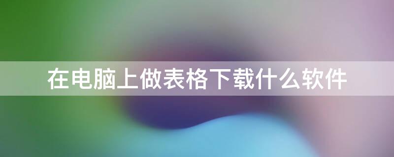 在电脑上做表格下载什么软件 做表格的电脑软件怎么下载