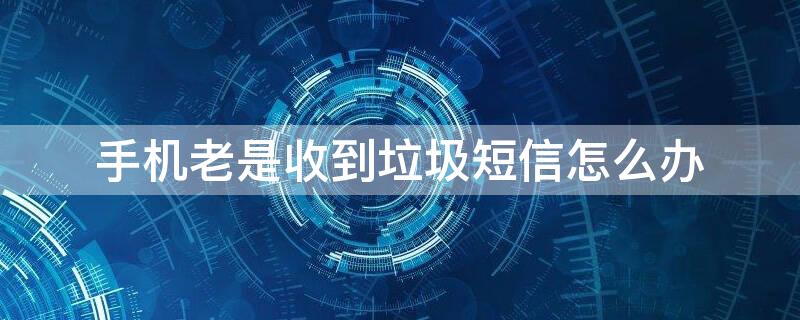 手机老是收到垃圾短信怎么办 手机老收到垃圾短信怎么回事