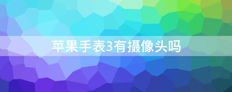 iPhone手表3有摄像头吗（苹果手表带摄像头功能的型号）