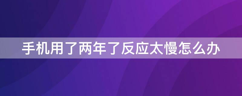 手机用了两年了反应太慢怎么办（手机用了两年了反应太慢怎么办啊）