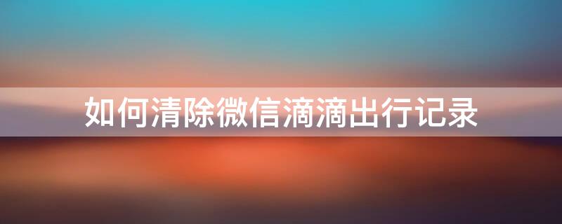 如何清除微信滴滴出行记录（如何清除微信滴滴出行记录查询）