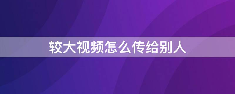 较大视频怎么传给别人 较大的视频怎么传给别人