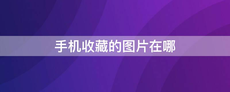 手机收藏的图片在哪（手机收藏的图片在哪里能看到）