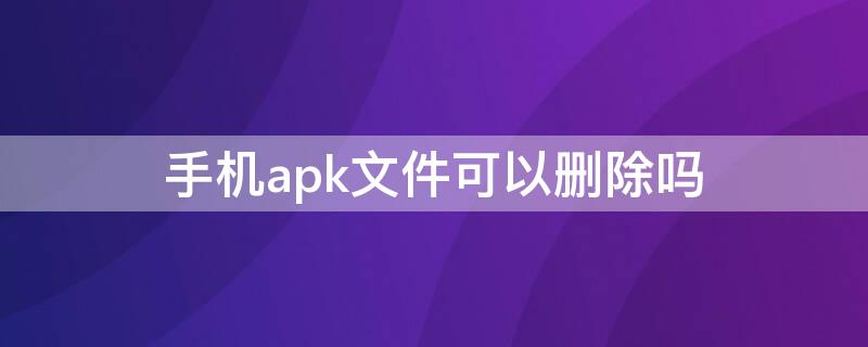 手机apk文件可以删除吗（apk是什么可以删除吗）