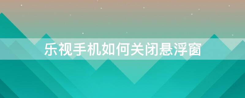 乐视手机如何关闭悬浮窗（乐视手机悬浮窗权限在哪里设置）