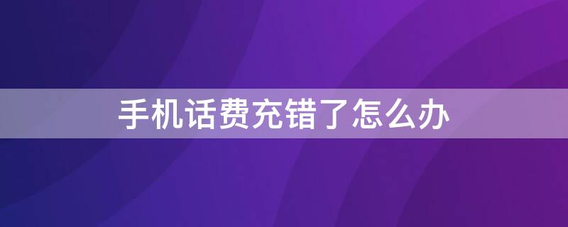 手机话费充错了怎么办（手机话费充错了怎么办怎么设置）