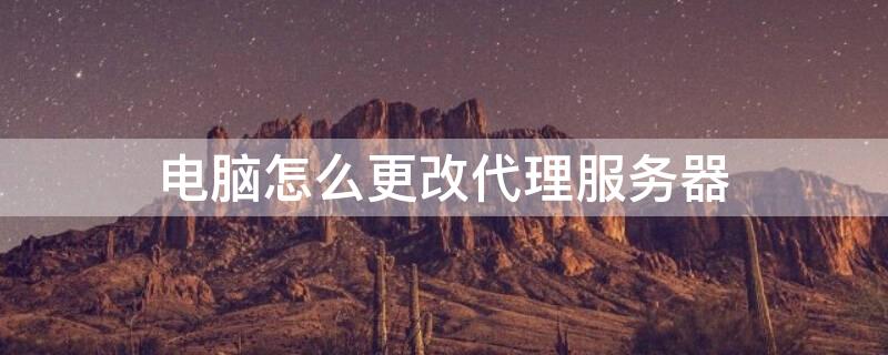 电脑怎么更改代理服务器 电脑怎么更改代理服务器地址