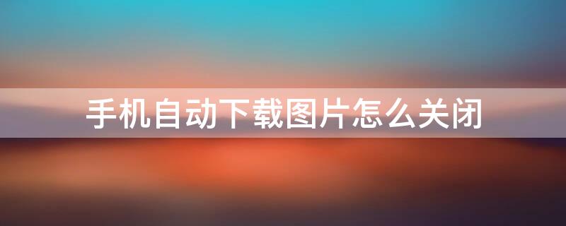手机自动下载图片怎么关闭（华为手机自动下载图片怎么关闭）