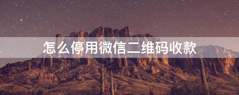 怎么停用微信二维码收款 如何停用微信二维码收款