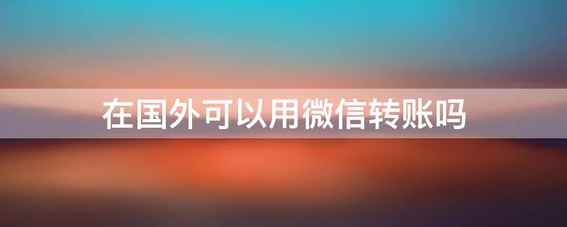 在国外可以用微信转账吗 在国外可以用微信转账吗现在