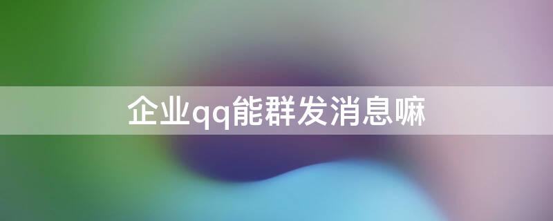 企业qq能群发消息嘛（企业微信可以群发消息吗）