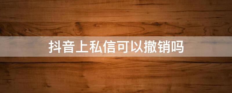 抖音上私信可以撤销吗 抖音上私信可以撤销吗怎么撤销