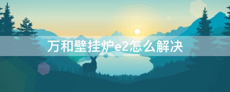 万和壁挂炉e2怎么解决 万和壁挂炉出现e2怎么解决