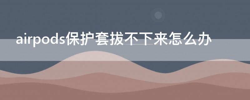 airpods保护套拔不下来怎么办（airpodspro保护套取不下来）