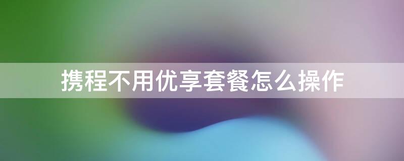 携程不用优享套餐怎么操作（携程不用优享套餐怎么操作的）