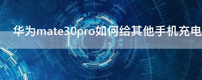华为mate30pro如何给其他手机充电（华为mate30pro怎样给其他手机充电）