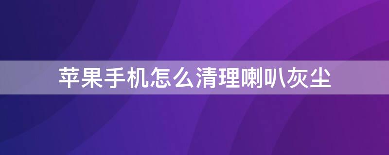 iPhone手机怎么清理喇叭灰尘（iphone手机怎么清理喇叭灰尘）