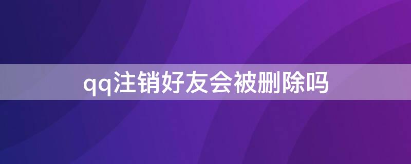 qq注销好友会被删除吗 qq注销了qq好友会怎样