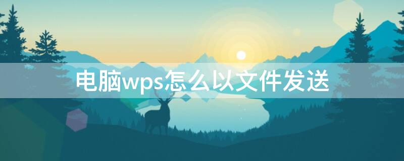 电脑wps怎么以文件发送 电脑wps怎么以文件发送到微信