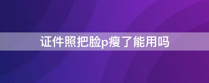 证件照把脸p瘦了能用吗 证件照可以p瘦脸吗