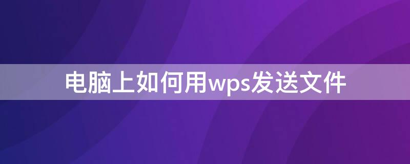 电脑上如何用wps发送文件 电脑怎么用wps发送文件
