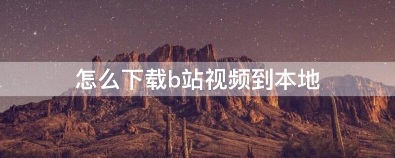 怎么下载b站视频到本地 怎么下载b站视频到本地相册