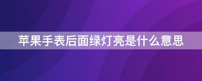 iPhone手表后面绿灯亮是什么意思 iphone watch后面绿灯亮