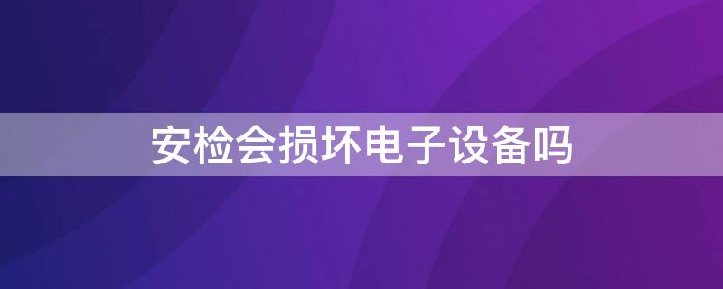 安检会损坏电子设备吗 安检机对电子产品有影响吗