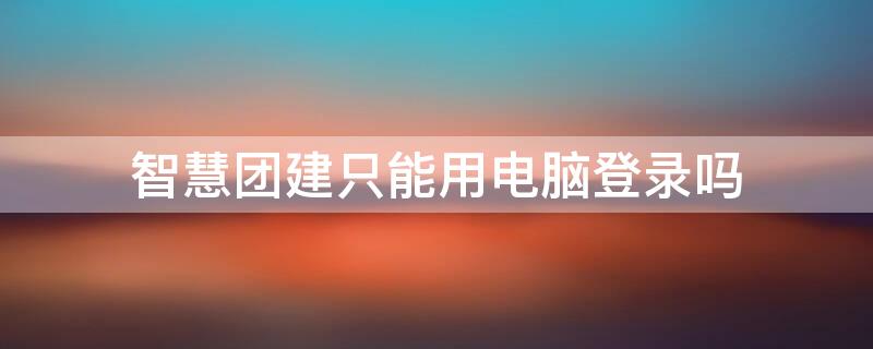 智慧团建只能用电脑登录吗 自己可以登陆智慧团建吗