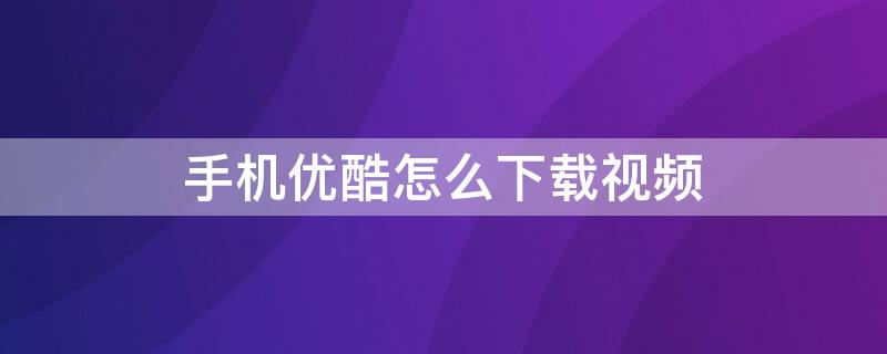 手机优酷怎么下载视频 手机优酷怎么下载视频到本地